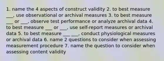 1. name the 4 aspects of construct validity 2. to best measure ___, use observational or archival measures 3. to best measure ___ or ___, observe test performance or analyze archival data 4. to best measure ___ or ___, use self-report measures or archival data 5. to best measure ___ ___, conduct physiological measures or archival data 6. name 2 questions to consider when assessing measurement procedure 7. name the question to consider when assessing content validity