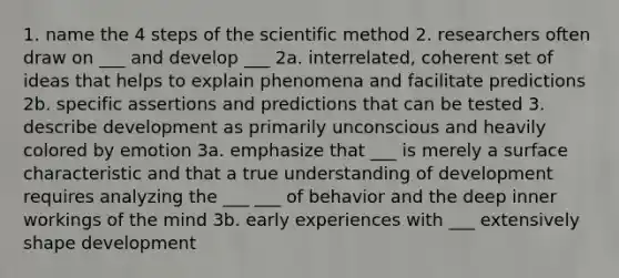 1. name the 4 steps of the scientific method 2. researchers often draw on ___ and develop ___ 2a. interrelated, coherent set of ideas that helps to explain phenomena and facilitate predictions 2b. specific assertions and predictions that can be tested 3. describe development as primarily unconscious and heavily colored by emotion 3a. emphasize that ___ is merely a surface characteristic and that a true understanding of development requires analyzing the ___ ___ of behavior and the deep inner workings of the mind 3b. early experiences with ___ extensively shape development