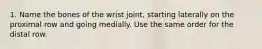 1. Name the bones of the wrist joint, starting laterally on the proximal row and going medially. Use the same order for the distal row.