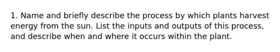 1. Name and briefly describe the process by which plants harvest energy from the sun. List the inputs and outputs of this process, and describe when and where it occurs within the plant.