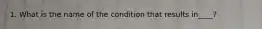 1. What is the name of the condition that results in____?