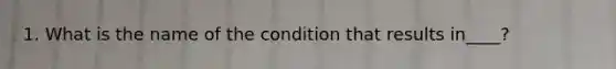 1. What is the name of the condition that results in____?