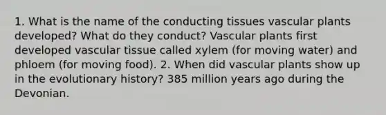 1. What is the name of the conducting tissues vascular plants developed? What do they conduct? Vascular plants first developed vascular tissue called xylem (for moving water) and phloem (for moving food). 2. When did vascular plants show up in the evolutionary history? 385 million years ago during the Devonian.