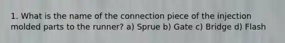 1. What is the name of the connection piece of the injection molded parts to the runner? a) Sprue b) Gate c) Bridge d) Flash