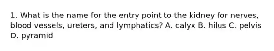 1. What is the name for the entry point to the kidney for nerves, blood vessels, ureters, and lymphatics? A. calyx B. hilus C. pelvis D. pyramid