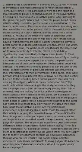 1. Name of the experimenter = Stone et al (2010) Aim = Aimed to investigate common stereotypes in American basketball 7. Technique/Method = the participants were told the name of a male basketball player and shown a photo of the player before listening to a recording of a basketball game. After listening to the game, the participants had to rank the player based on his athletic ability, individual performance, and contribution to the team's performance. The independent variable in this study was the race of the man in the picture. Half of the participants were shown a photo of a black athlete, and the other half a white athlete. 8. Results of the studyThe result showed that when participants believed the player was black they ranked him as having "significantly more athletic ability and having played a better game" than those participants who thought he was white. On the other hand, the participants who thought the player was white were more likely to rate the player as "exhibiting significantly more basketball intelligence and hustle" 9. Short Conclusion - How does the study illustrate schema? By activating a schema of the race of a particular athlete, the participants' interpretation of their performance on the basketball court was affected. The effect of schematic processing can be seen in this study, as their schema of particular athletes was influencing their interpretation of their performance in the game. They were perhaps imagining a different style of player on the court as they listened to the recording based on the player's race and their existing stereotypes. Where is there confirmation bias? The confirmation bias is happening in the study because after they see the player's race (and subconsciously placing them into a scheme), they are looking for white or black stereotypes or characteristics when listening to the game. 10. Evaluation Cons: The commentator might imply their own bias and make players seem better or worse (this is because they listened to the game not watched it)Because they didn't watch the game they can't fully judge the basketball players Are the participants experienced or knowledgeable in basketball? This might affect their ability in judging the basketball players.The participant's bias - things such as the participant's race, personal opinions, and experience in basketball would change the way they would judge the players. The information would have been interpreted differently. What is considered higher athletic ability? What is a higher basketball IQ? Ecological validity - nowadays, people don't listen to recordings of games but we watch them. You can't apply this to today's environment because we also make judgments through what we see visually (like social media) and this experiment only allows participants to make judgments based on what they hear Extraneous variable - What if the participants know the player?