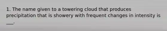 1. The name given to a towering cloud that produces precipitation that is showery with frequent changes in intensity is ___.