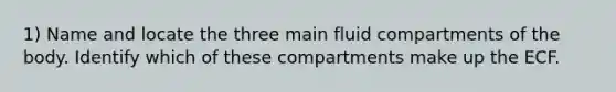 1) Name and locate the three main fluid compartments of the body. Identify which of these compartments make up the ECF.