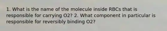 1. What is the name of the molecule inside RBCs that is responsible for carrying O2? 2. What component in particular is responsible for reversibly binding O2?