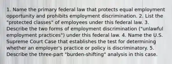 1. Name the primary federal law that protects equal employment opportunity and prohibits employment discrimination. 2. List the "protected classes" of employees under this federal law. 3. Describe the two forms of employment discrimination ("unlawful employment practices") under this federal law. 4. Name the U.S. Supreme Court Case that establishes the test for determining whether an employer's practice or policy is discriminatory. 5. Describe the three-part "burden-shifting" analysis in this case.