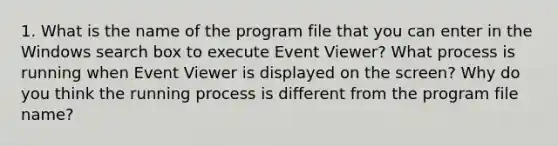 1. What is the name of the program file that you can enter in the Windows search box to execute Event Viewer? What process is running when Event Viewer is displayed on the screen? Why do you think the running process is different from the program file name?