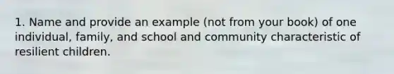 1. Name and provide an example (not from your book) of one individual, family, and school and community characteristic of resilient children.