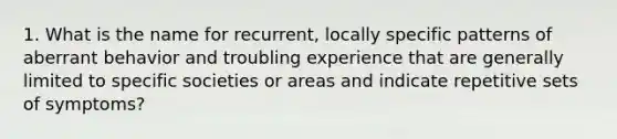 1. What is the name for recurrent, locally specific patterns of aberrant behavior and troubling experience that are generally limited to specific societies or areas and indicate repetitive sets of symptoms?