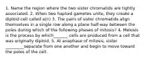 1. Name the region where the two sister chromatids are tightly associated. 2. When two haploid gametes unite, they create a diploid cell called a(n) 3. The pairs of sister chromatids align themselves in a single row along a plane half-way between the poles during which of the following phases of mitosis? 4. Meiosis is the process by which_______ cells are produced from a cell that was originally diploid. 5. At anaphase of mitosis, sister _________separate from one another and begin to move toward the poles of the cell.