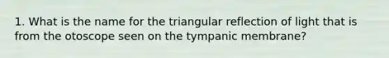 1. What is the name for the triangular reflection of light that is from the otoscope seen on the tympanic membrane?