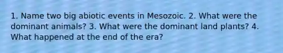 1. Name two big abiotic events in Mesozoic. 2. What were the dominant animals? 3. What were the dominant land plants? 4. What happened at the end of the era?