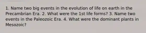 1. Name two big events in the evolution of life on earth in the Precambrian Era. 2. What were the 1st life forms? 3. Name two events in the Paleozoic Era. 4. What were the dominant plants in Mesozoic?