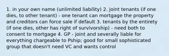 1. in your own name (unlimited liability) 2. joint tenants (if one dies, to other tenant) - one tenant can mortgage the property and creditors can force sale if default 3. tenants by the entirety (if one dies, other has right of survivorship) - need both to consent to mortgage 4. GP - joint and severally liable for everything chargeable to Pship; good for small sophisticated group that doesn't need VC and wants control