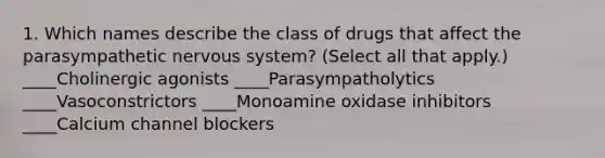 1. Which names describe the class of drugs that affect the parasympathetic nervous system? (Select all that apply.) ____Cholinergic agonists ____Parasympatholytics ____Vasoconstrictors ____Monoamine oxidase inhibitors ____Calcium channel blockers