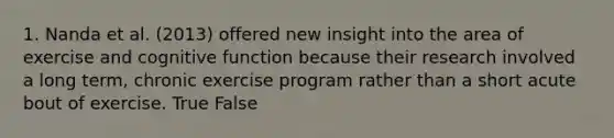 1. Nanda et al. (2013) offered new insight into the area of exercise and cognitive function because their research involved a long term, chronic exercise program rather than a short acute bout of exercise. True False