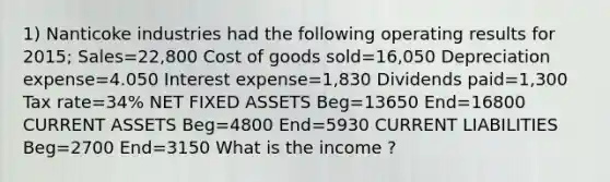 1) Nanticoke industries had the following operating results for 2015; Sales=22,800 Cost of goods sold=16,050 Depreciation expense=4.050 Interest expense=1,830 Dividends paid=1,300 Tax rate=34% NET FIXED ASSETS Beg=13650 End=16800 CURRENT ASSETS Beg=4800 End=5930 CURRENT LIABILITIES Beg=2700 End=3150 What is the income ?