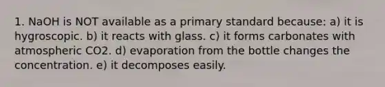 1. NaOH is NOT available as a primary standard because: a) it is hygroscopic. b) it reacts with glass. c) it forms carbonates with atmospheric CO2. d) evaporation from the bottle changes the concentration. e) it decomposes easily.