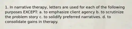 1. In narrative therapy, letters are used for each of the following purposes EXCEPT: a. to emphasize client agency b. to scrutinize the problem story c. to solidify preferred narratives. d. to consolidate gains in therapy.