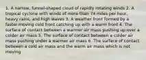 1. A narrow, funnel-shaped cloud of rapidly rotating winds 2. A tropical cyclone with winds of more than 74 miles per hour, heavy rains, and high waves 3. A weather front formed by a faster-moving cold front catching up with a warm front 4. The surface of contact between a warmer air mass pushing up over a colder air mass 5. The surface of contact between a colder air mass pushing under a warmer air mass 6. The surface of contact between a cold air mass and the warm air mass which is not moving