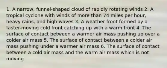 1. A narrow, funnel-shaped cloud of rapidly rotating winds 2. A tropical cyclone with winds of more than 74 miles per hour, heavy rains, and high waves 3. A weather front formed by a faster-moving cold front catching up with a warm front 4. The surface of contact between a warmer air mass pushing up over a colder air mass 5. The surface of contact between a colder air mass pushing under a warmer air mass 6. The surface of contact between a cold air mass and the warm air mass which is not moving