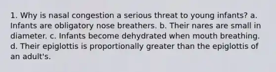 1. Why is nasal congestion a serious threat to young infants? a. Infants are obligatory nose breathers. b. Their nares are small in diameter. c. Infants become dehydrated when mouth breathing. d. Their epiglottis is proportionally greater than the epiglottis of an adult's.