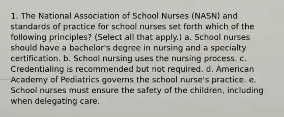 1. The National Association of School Nurses (NASN) and standards of practice for school nurses set forth which of the following principles? (Select all that apply.) a. School nurses should have a bachelor's degree in nursing and a specialty certification. b. School nursing uses the nursing process. c. Credentialing is recommended but not required. d. American Academy of Pediatrics governs the school nurse's practice. e. School nurses must ensure the safety of the children, including when delegating care.