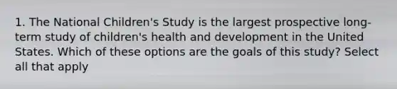 1. The National Children's Study is the largest prospective long-term study of children's health and development in the United States. Which of these options are the goals of this study? Select all that apply