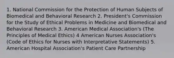 1. National Commission for the Protection of Human Subjects of Biomedical and Behavioral Research 2. President's Commission for the Study of Ethical Problems in Medicine and Biomedical and Behavioral Research 3. American Medical Association's (The Principles of Medical Ethics) 4 American Nurses Association's (Code of Ethics for Nurses with Interpretative Statements) 5. American Hospital Association's Patient Care Partnership