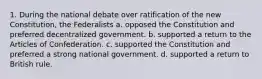 1. During the national debate over ratification of the new Constitution, the Federalists a. opposed the Constitution and preferred decentralized government. b. supported a return to the Articles of Confederation. c. supported the Constitution and preferred a strong national government. d. supported a return to British rule.