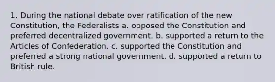 1. During the national debate over ratification of the new Constitution, the Federalists a. opposed the Constitution and preferred decentralized government. b. supported a return to the Articles of Confederation. c. supported the Constitution and preferred a strong national government. d. supported a return to British rule.