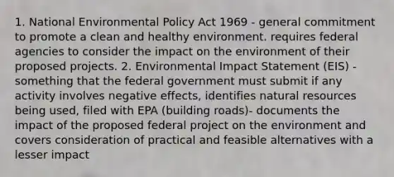 1. National Environmental Policy Act 1969 - general commitment to promote a clean and healthy environment. requires federal agencies to consider the impact on the environment of their proposed projects. 2. Environmental Impact Statement (EIS) - something that the federal government must submit if any activity involves negative effects, identifies natural resources being used, filed with EPA (building roads)- documents the impact of the proposed federal project on the environment and covers consideration of practical and feasible alternatives with a lesser impact