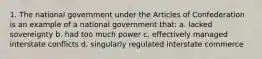 1. The national government under the Articles of Confederation is an example of a national government that: a. lacked sovereignty b. had too much power c. effectively managed interstate conflicts d. singularly regulated interstate commerce