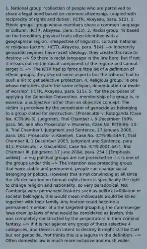 1. National group: 'collection of people who are perceived to share a legal bond based on common citizenship, coupled with reciprocity of rights and duties'. (ICTR, Akayesu, para. 512). 2. Ethnic group: 'group whose members share a common language or culture'. (ICTR, Akayesu, para. 513). 3. Racial group: 'is based on the hereditary physical traits often identified with a geographical region, irrespective of linguistic, cultural, national or religious factors'. (ICTR, Akayesu, para. 514). --> Inherently genocidal regimes have racist ideology, they create this race to destroy. --> So there is racist language in the law here, but if not it misses out on the racial component of the regime and cannot target it! --> The ICTR had to force a little bit of a definition of ethnic groups, they shared some aspects but the tribunal had to push a bit to get selective protection. 4. Religious group: 'is one whose members share the same religion, denomination or mode of worship'. (ICTR, Akayesu, para. 515). 5. 'for the purposes of applying the Genocide Convention, membership of a group is, in essence, a subjective rather than an objective concept. The victim is perceived by the perpetrator of genocide as belonging to a group slated for destruction.' [Prosecutor v. Rutaganda (Case No. ICTR-96-3), Judgment, Trial Chamber I, 6 December 1999, para. 56. See also Prosecutor v. Musema, Case No. ICTR-96- 13-A, Trial Chamber I, Judgment and Sentence, 27 January 2000, para. 161; Prosecutor v. Kajelijeli, Case No. ICTR-98-44A-T, Trial Chamber II, 1 December 2003, Judgment and Sentence, para. 811; Prosecutor v. Gacumbtsi, Case No. ICTR-2001-64-T, Trial Chamber III, Judgment, 17 June 2004, para. 254.] [Emphasis added] --> e.g political groups are not protected so if it is one of the groups under this --> The intention was protecting group that were stable and permanent, people can change social belonging or politics. However this is not convincing at all since the UN declaration on human rights there is specifically the right to change religion and nationality, so very paradoxical. NB: Cambodja were permanent features such as political affiliation or societal belongins, this would mean individuals would be killed together with their family. Any feature could become a permanent member of a the targeted group.E.g the nuremberger laws drew up laws of who would be considered as Jewish, this was completely constructed by the perpetrators in their criminal fantasy. --> If it is not against any group of these selective 4 categories, and there is an intent to destroy it might still be CaH but not genocide, Prof thinks this is a laguna in the definition. --> Often domestic law is much more inclusive and much wider.