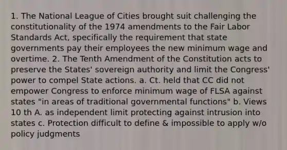 1. The National League of Cities brought suit challenging the constitutionality of the 1974 amendments to the Fair Labor Standards Act, specifically the requirement that state governments pay their employees the new minimum wage and overtime. 2. The Tenth Amendment of the Constitution acts to preserve the States' sovereign authority and limit the Congress' power to compel State actions. a. Ct. held that CC did not empower Congress to enforce minimum wage of FLSA against states "in areas of traditional governmental functions" b. Views 10 th A. as independent limit protecting against intrusion into states c. Protection difficult to define & impossible to apply w/o policy judgments