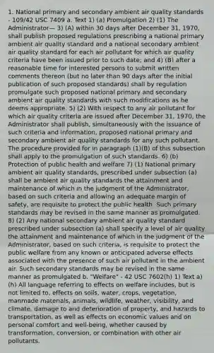 1. National primary and secondary ambient air quality standards - 109/42 USC 7409 a. Text 1) (a) Promulgation 2) (1) The Administrator— 3) (A) within 30 days after December 31, 1970, shall publish proposed regulations prescribing a national primary ambient air quality standard and a national secondary ambient air quality standard for each air pollutant for which air quality criteria have been issued prior to such date; and 4) (B) after a reasonable time for interested persons to submit written comments thereon (but no later than 90 days after the initial publication of such proposed standards) shall by regulation promulgate such proposed national primary and secondary ambient air quality standards with such modifications as he deems appropriate. 5) (2) With respect to any air pollutant for which air quality criteria are issued after December 31, 1970, the Administrator shall publish, simultaneously with the issuance of such criteria and information, proposed national primary and secondary ambient air quality standards for any such pollutant. The procedure provided for in paragraph (1)(B) of this subsection shall apply to the promulgation of such standards. 6) (b) Protection of public health and welfare 7) (1) National primary ambient air quality standards, prescribed under subsection (a) shall be ambient air quality standards the attainment and maintenance of which in the judgment of the Administrator, based on such criteria and allowing an adequate margin of safety, are requisite to protect the public health. Such primary standards may be revised in the same manner as promulgated. 8) (2) Any national secondary ambient air quality standard prescribed under subsection (a) shall specify a level of air quality the attainment and maintenance of which in the judgment of the Administrator, based on such criteria, is requisite to protect the public welfare from any known or anticipated adverse effects associated with the presence of such air pollutant in the ambient air. Such secondary standards may be revised in the same manner as promulgated b. "Welfare" - 42 USC 7602(h) 1) Text a) (h) All language referring to effects on welfare includes, but is not limited to, effects on soils, water, crops, vegetation, manmade materials, animals, wildlife, weather, visibility, and climate, damage to and deterioration of property, and hazards to transportation, as well as effects on economic values and on personal comfort and well-being, whether caused by transformation, conversion, or combination with other air pollutants.