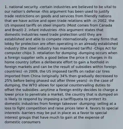 1. national security -certain industries are believed to be vital to our nation's defense -this argument has been used to justify trade restrictions on goods and services from friendly nations that we have active and open trade relations with -in 2002, the US imposed tariffs on steel imports (Most comes from Canada and Brazil) 2. infant industries -this argument states that domestic industries need trade protection until they are established and able to compete internationally -many firms that lobby for protection are often operating in an already established industry (the steel industry has maintained tariffs) -Chips Act for computer chips 3. retaliation for dumping -dumping occurs when a foreign supplier sells a good below the price it charges in its home country (often a deliberate effort to gain a foothold in foreign markets and can be the result of subsidies within foreign countries) -in 2009, the US imposed tariffs on radial car tires imported from China (originally 34% then gradually decreased to 25% before being phased out after three years) -in the case of dumping, the WTO allows for special countervailing duties to offset the subsidies -anytime a foreign entity decides to charge a lower price to penetrate a market, the country that is dumped on is likely to respond by imposing a tariff/quota to protect its domestic industries from foreign takeover -dumping: selling at a loss to fight competition and raise prices later 4. favors to special interests -barriers may be put in place as a favor to special interest groups that have much to gain at the expense of domestic consumers