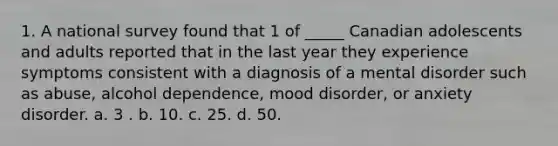 1. A national survey found that 1 of _____ Canadian adolescents and adults reported that in the last year they experience symptoms consistent with a diagnosis of a mental disorder such as abuse, alcohol dependence, mood disorder, or anxiety disorder. a. 3 . b. 10. c. 25. d. 50.