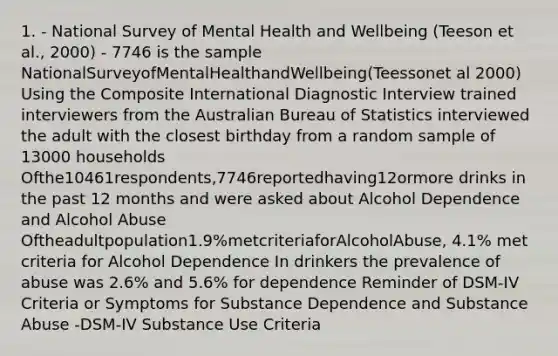 1. - National Survey of Mental Health and Wellbeing (Teeson et al., 2000) - 7746 is the sample NationalSurveyofMentalHealthandWellbeing(Teessonet al 2000) Using the Composite International Diagnostic Interview trained interviewers from the Australian Bureau of Statistics interviewed the adult with the closest birthday from a random sample of 13000 households Ofthe10461respondents,7746reportedhaving12ormore drinks in the past 12 months and were asked about Alcohol Dependence and Alcohol Abuse Oftheadultpopulation1.9%metcriteriaforAlcoholAbuse, 4.1% met criteria for Alcohol Dependence In drinkers the prevalence of abuse was 2.6% and 5.6% for dependence Reminder of DSM-IV Criteria or Symptoms for Substance Dependence and Substance Abuse -DSM-IV Substance Use Criteria