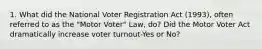 1. What did the National Voter Registration Act (1993), often referred to as the "Motor Voter" Law, do? Did the Motor Voter Act dramatically increase voter turnout-Yes or No?