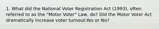 1. What did the National Voter Registration Act (1993), often referred to as the "Motor Voter" Law, do? Did the Motor Voter Act dramatically increase voter turnout-Yes or No?