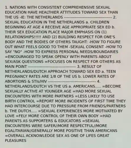 1. NATIONS WITH CONSISTENT COMPREHENSIVE SEXUAL EDUCATION HAVE HEALTHIER ATTITUDES TOWARD SEX THAN THE US -IE: THE NETHERLANDS ------------------------------------ 2. SEXUAL EDUCATION IN THE NETHERLANDS a. CHILDREN BEGINNING AT AGE 4 RECEIVE AGE APPROPRIATE SEX ED b. THEIR SEX EDUCATION PLACE MAJOR EMPHASIS ON (1) RELATIONSHIPS!!!!! AND (2) BUILDING RESPECT FOR ONE'S BODY AND THE BODIES OF OTHERS TAUGHT: -HOW TO FIGURE OUT WHAT FEELS GOOD TO THEM -SEXUAL CONSENT -HOW TO SAY "NO" -HOW TO EXPRESS PERSONAL NEEDS/BOUNDARIES =ENCOURAGED TO SPEAK OPENLY WITH PARENTS ABOUT SEX/ASK QUESTIONS =FOCUSES ON RESPECT FOR OTHERS AS MAIN POINT ------------------------------------ 3. RESULT OF NETHERLANDS/DUTCH APPROACH TOWARD SEX ED a. TEEN PREGNANCY RATES ARE 1/8 OF THE US b. LOWER RATES OF ABORTIONS & STIs/HIV ------------------------------------ 4. NETHERLANDS/DUTCH VS THE US a. AMERICANS..... =BECOME SEXUALLY ACTIVE AT YOUNGER AGE =HAD MORE SEXUAL ENCOUNTERS WITH MORE PARTNERS =LESS LIKELY TO USE BIRTH CONTROL =REPORT MORE INCIDENTS OF FIRST TIME THEY HAD INTERCOURSE DUE TO PRESSURE FROM FRIENDS/PARTNERS b. THE DUTCH..... =SEXUAL EXPERIENCES MORE MOTIVATED BY LOVE =FELY MORE CONTROL OF THEIR OWN BODY =HAD PARENTS AS SUPPORTERS & EDUCATORS =SEXUAL ENCOUNTERS WERE SAFER//MORE RESPECTFUL//MORE EGALITARIAN//GENERALLY MORE POSITIVE THAN AMERICANS =OVERALL ACKNOWLEDGE SEX AS ONE OF LIFES GREAT PLEASURES