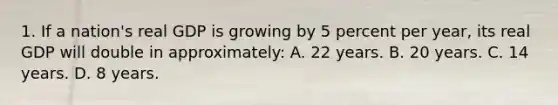 1. If a nation's real GDP is growing by 5 percent per year, its real GDP will double in approximately: A. 22 years. B. 20 years. C. 14 years. D. 8 years.