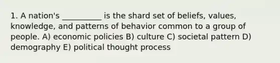 1. A nation's __________ is the shard set of beliefs, values, knowledge, and patterns of behavior common to a group of people. A) economic policies B) culture C) societal pattern D) demography E) political thought process