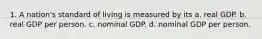 1. A nation's standard of living is measured by its a. real GDP. b. real GDP per person. c. nominal GDP. d. nominal GDP per person.