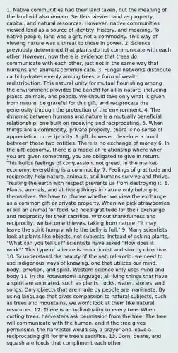 1. Native communities had their land taken, but the meaning of the land will also remain. Settlers viewed land as property, capital, and natural resources. However, native communities viewed land as a source of identity, history, and meaning. To native people, land was a gift, not a commodity. This way of viewing nature was a threat to those in power. 2. Science previously determined that plants do not communicate with each other. However, now there is evidence that trees do communicate with each other, just not in the same way that humans and animals communicate. 3. Fungal networks distribute carbohydrates evenly among trees, a form of wealth redistribution. This natural unity for mutual flourishing among the environment provides the benefit for all in nature, including plants, animals, and people. We should take only what is given from nature, be grateful for this gift, and reciprocate the generosity through the protection of the environment. 4. The dynamic between humans and nature is a mutually beneficial relationship, one built on receiving and reciprocating. 5. When things are a commodity, private property, there is no sense of appreciation or reciprocity. A gift, however, develops a bond between those two entities. There is no exchange of money 6. In the gift-economy, there is a model of relationship where when you are given something, you are obligated to give in return. This builds feelings of compassion, not greed. In the market-economy, everything is a commodity. 7. Feelings of gratitude and reciprocity help nature, animals, and humans survive and thrive. Treating the earth with respect prevents us from destroying it. 8. Plants, animals, and all living things in nature only belong to themselves. We have to choose whether we view the exchange as a common gift or private property. When we pick strawberries or kill an animal for food, we need gratitude for their exchange and reciprocity for their sacrifice. Without thankfulness and reciprocity, we become thieves, taking from nature. "It may leave the spirit hungry while the belly is full." 9. Many scientists look at plants like objects, not subjects. Instead of asking plants, "What can you tell us?" scientists have asked "How does it work?" This type of science is reductionist and strictly objective. 10. To understand the beauty of the natural world, we need to use indigenous ways of knowing, one that utilizes our mind, body, emotion, and spirit. Western science only uses mind and body 11. In the Potawatomi language, all living things that have a spirit are animated, such as plants, rocks, water, stories, and songs. Only objects that are made by people are inanimate. By using language that gives compassion to natural subjects, such as trees and mountains, we won't look at them like natural resources. 12. There is an individuality to every tree. When cutting trees, harvesters ask permission from the tree. The tree will communicate with the human, and if the tree gives permission, the harvester would say a prayer and leave a reciprocating gift for the tree's sacrifice. 13. Corn, beans, and squash are foods that compliment each other